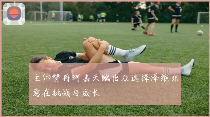 主帅赞冉珂嘉天赋出众选择泽维尔意在挑战与成长