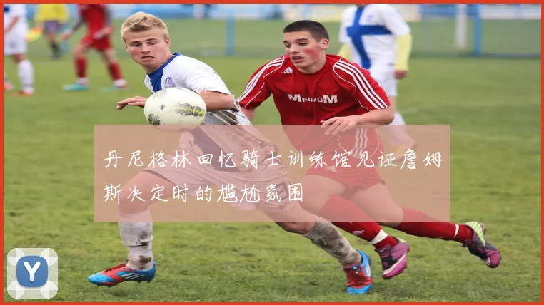 丹尼格林回忆骑士训练馆见证詹姆斯决定时的尴尬氛围