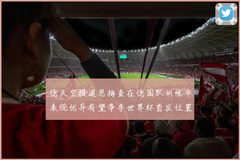 德天空报道恩梅查在德国队训练中表现优异有望争夺世界杯首发位置