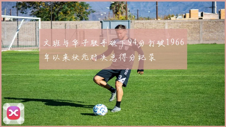 文班与华子联手砍下94分打破1966年以来状元对决总得分纪录