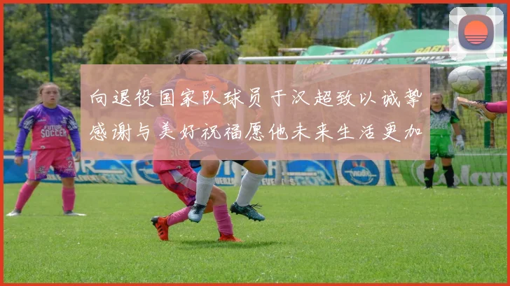 向退役国家队球员于汉超致以诚挚感谢与美好祝福愿他未来生活更加精彩