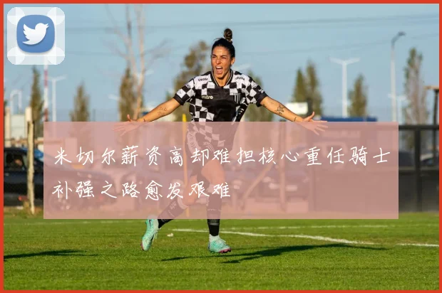 米切尔薪资高却难担核心重任骑士补强之路愈发艰难