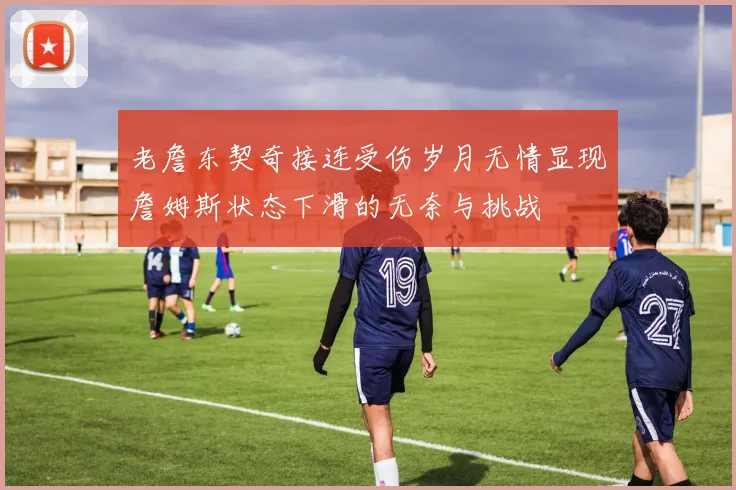 老詹东契奇接连受伤岁月无情显现詹姆斯状态下滑的无奈与挑战