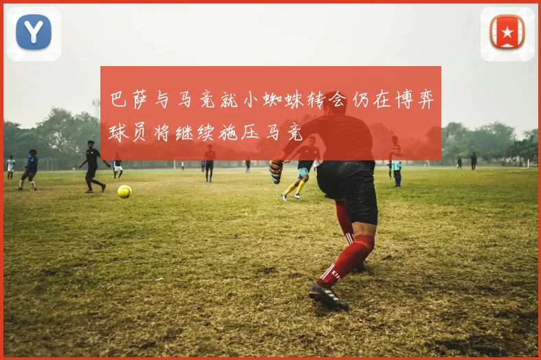 巴萨与马竞就小蜘蛛转会仍在博弈球员将继续施压马竞