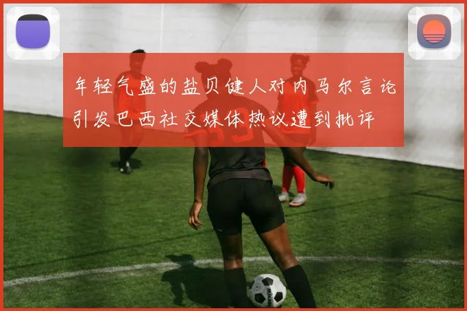 年轻气盛的盐贝健人对内马尔言论引发巴西社交媒体热议遭到批评