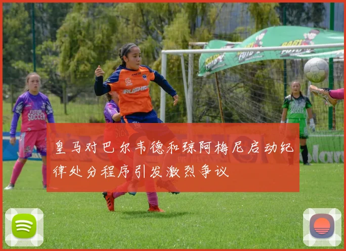 皇马对巴尔韦德和琼阿梅尼启动纪律处分程序引发激烈争议