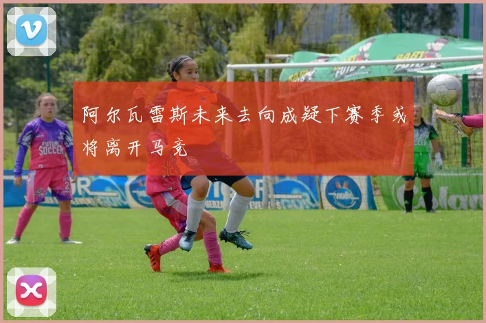 阿尔瓦雷斯未来去向成疑下赛季或将离开马竞
