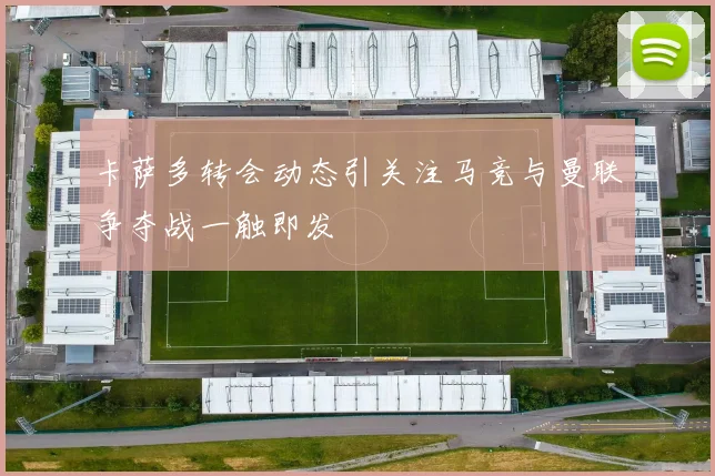 卡萨多转会动态引关注马竞与曼联争夺战一触即发