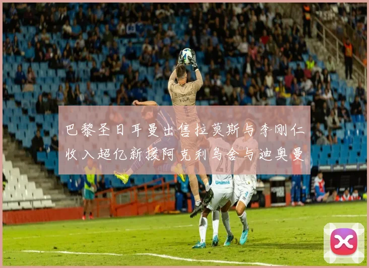 巴黎圣日耳曼出售拉莫斯与李刚仁收入超亿新援阿克利乌舍与迪奥曼德即将加盟
