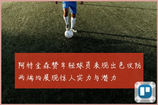 阿特金森赞年轻球员表现出色攻防两端均展现惊人实力与潜力