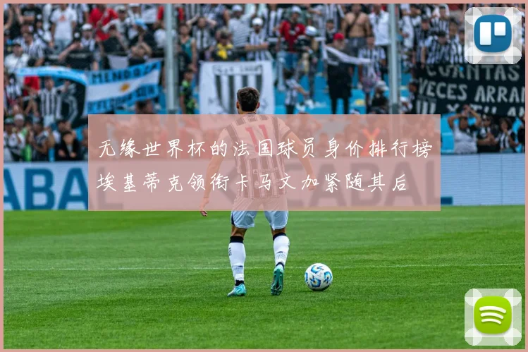 无缘世界杯的法国球员身价排行榜埃基蒂克领衔卡马文加紧随其后