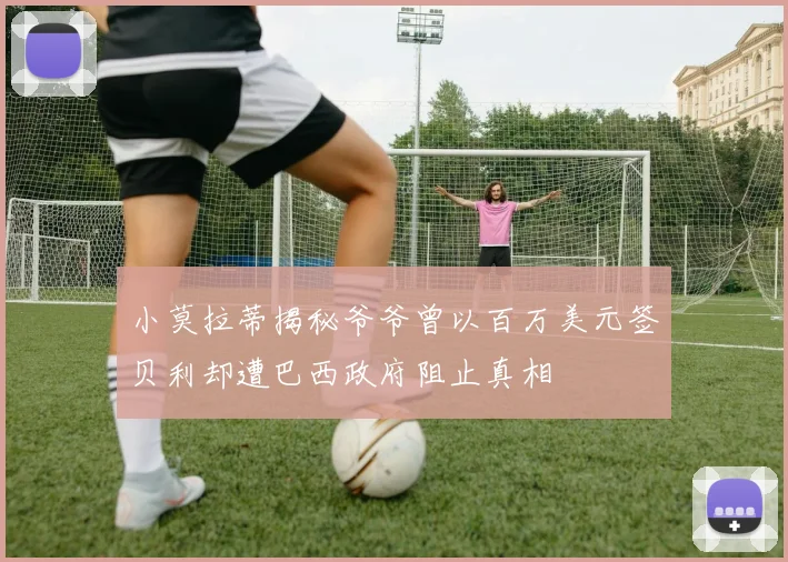 小莫拉蒂揭秘爷爷曾以百万美元签贝利却遭巴西政府阻止真相