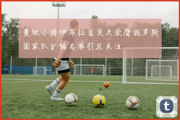 曼联小将伊布拉吉莫夫荣膺俄罗斯国家队扩编名单引发关注