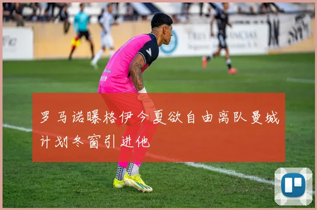 罗马诺曝格伊今夏欲自由离队曼城计划冬窗引进他