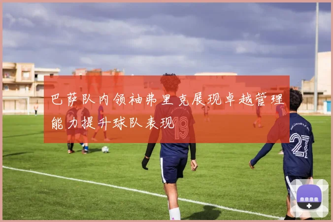 巴萨队内领袖弗里克展现卓越管理能力提升球队表现