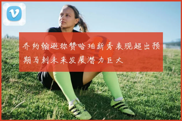 乔约翰逊称赞哈珀新秀表现超出预期马刺未来发展潜力巨大