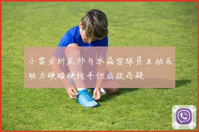 小雷分析瓜帅与水晶宫球员互动或助力硬碰硬枪手但成效存疑