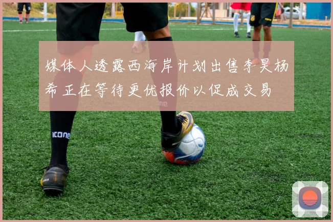 媒体人透露西海岸计划出售李昊杨希正在等待更优报价以促成交易