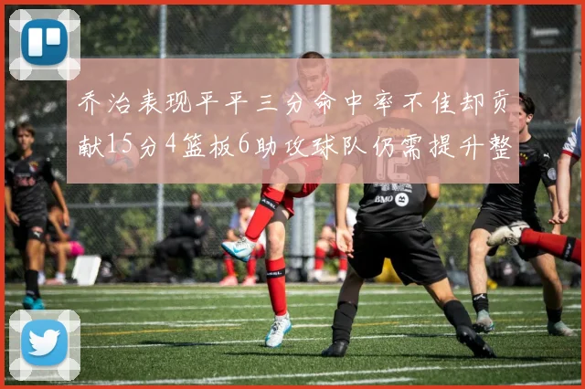乔治表现平平三分命中率不佳却贡献15分4篮板6助攻球队仍需提升整体状态