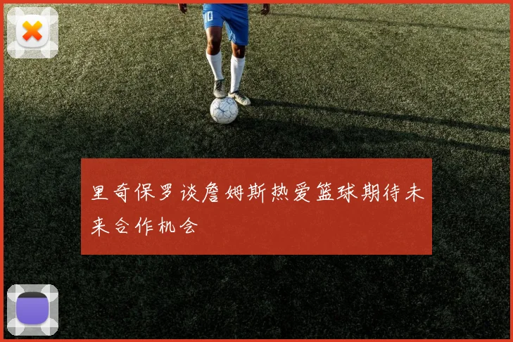 里奇保罗谈詹姆斯热爱篮球期待未来合作机会