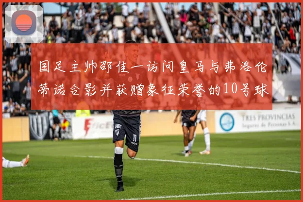 国足主帅邵佳一访问皇马与弗洛伦蒂诺合影并获赠象征荣誉的10号球衣
