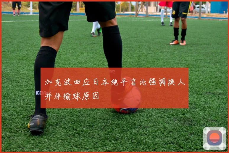 加克波回应日本绝平言论强调换人并非输球原因