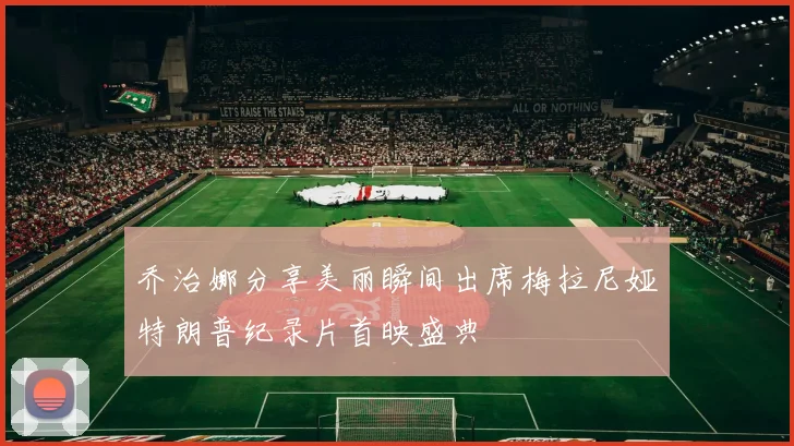 乔治娜分享美丽瞬间出席梅拉尼娅特朗普纪录片首映盛典