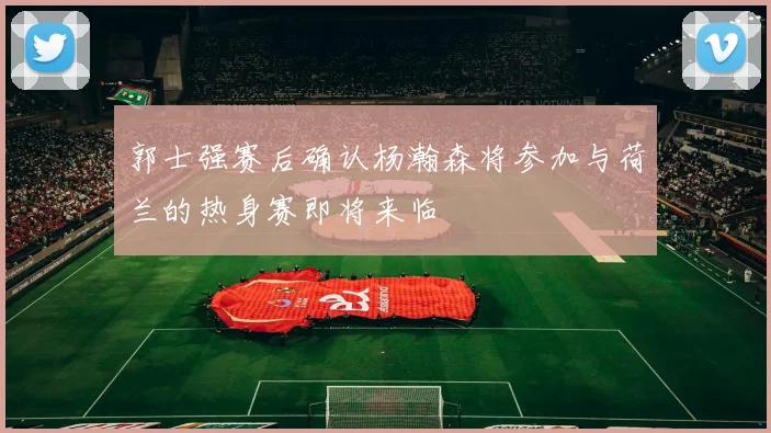 郭士强赛后确认杨瀚森将参加与荷兰的热身赛即将来临