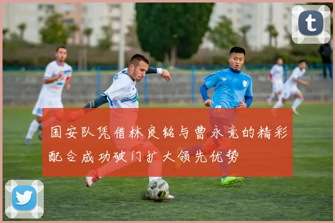 国安队凭借林良铭与曹永竞的精彩配合成功破门扩大领先优势