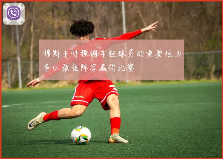 穆斯卡特强调年轻球员的重要性力争以最佳阵容赢得比赛