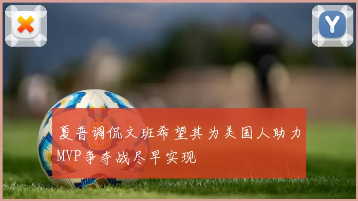 夏普调侃文班希望其为美国人助力MVP争夺战尽早实现