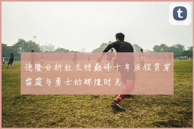 德隆分析杜兰特巅峰十年历程贯穿雷霆与勇士的辉煌时光