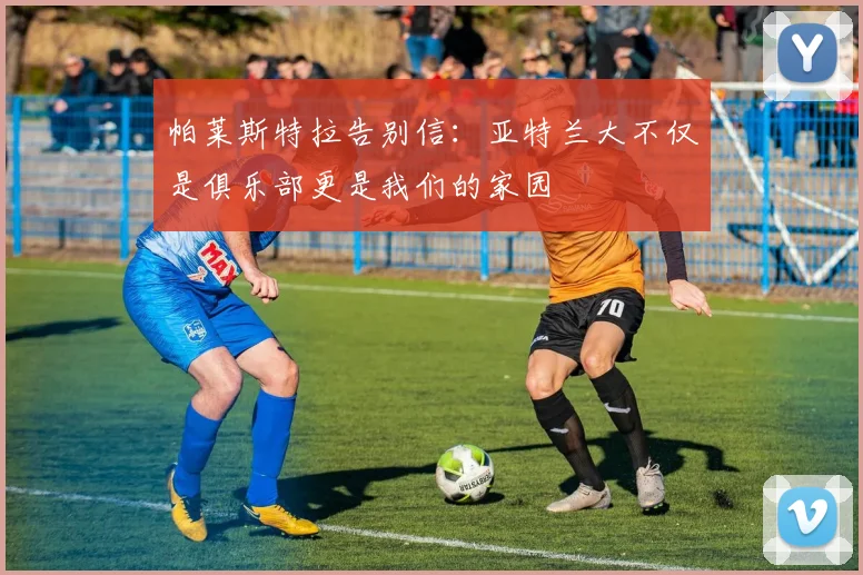 帕莱斯特拉告别信：亚特兰大不仅是俱乐部更是我们的家园