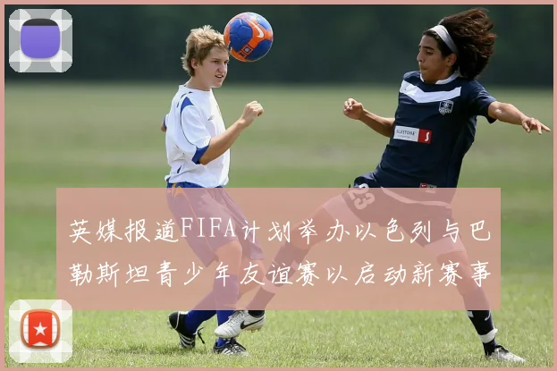 英媒报道FIFA计划举办以色列与巴勒斯坦青少年友谊赛以启动新赛事