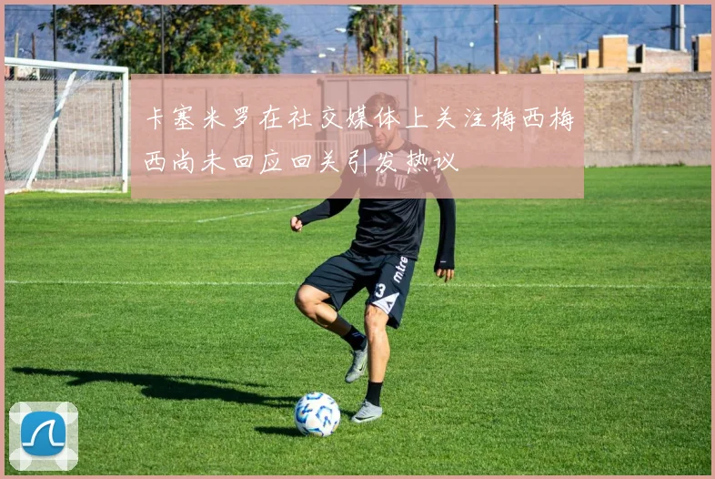卡塞米罗在社交媒体上关注梅西梅西尚未回应回关引发热议